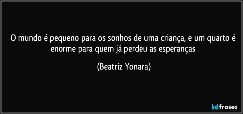 O mundo é pequeno para os sonhos de uma criança, e um quarto é enorme para quem já perdeu as esperanças (Beatriz Yonara)