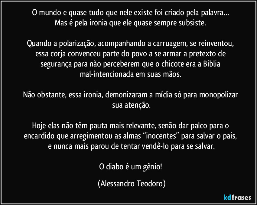O mundo e quase tudo que nele existe foi criado pela palavra… 
Mas é pela ironia que ele quase sempre subsiste. 

Quando a polarização, acompanhando a carruagem, se reinventou, essa corja convenceu parte do povo a se armar a pretexto de segurança para não perceberem que o chicote era a Bíblia mal-intencionada em suas mãos. 

Não obstante, essa ironia, demonizaram a mídia só para monopolizar sua atenção.

Hoje elas não têm pauta mais relevante, senão dar palco para o encardido que arregimentou as almas “inocentes” para salvar o país, e nunca mais parou de tentar vendê-lo para se salvar.

O diabo é um gênio! (Alessandro Teodoro)