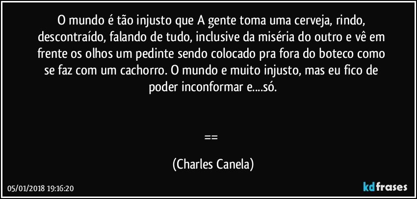 O mundo é tão injusto que A gente toma uma cerveja, rindo, descontraído, falando de tudo, inclusive da miséria do outro e vê em frente os olhos um pedinte sendo colocado pra fora do boteco como se faz com um cachorro. O mundo e muito injusto, mas eu fico de poder inconformar e...só.


== (Charles Canela)