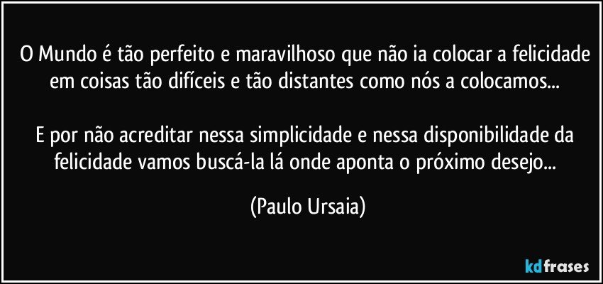 O Mundo é tão perfeito e maravilhoso que não ia colocar a felicidade em coisas tão difíceis e tão distantes como nós a colocamos... 

E por não acreditar nessa simplicidade e nessa disponibilidade da felicidade vamos buscá-la lá onde aponta o próximo desejo... (Paulo Ursaia)