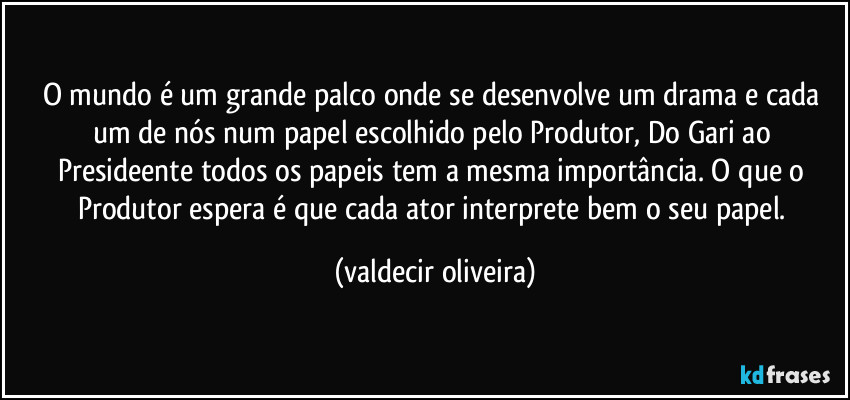 O mundo é um grande palco onde se desenvolve um drama e cada um de nós num papel escolhido pelo Produtor, Do Gari ao Presideente todos os papeis tem a mesma importância. O que o Produtor espera é que cada ator interprete bem o seu papel. (valdecir oliveira)