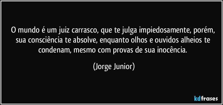 O mundo é um juiz carrasco, que te julga impiedosamente, porém, sua consciência te absolve, enquanto olhos e ouvidos alheios te condenam, mesmo com provas de sua inocência. (Jorge Junior)