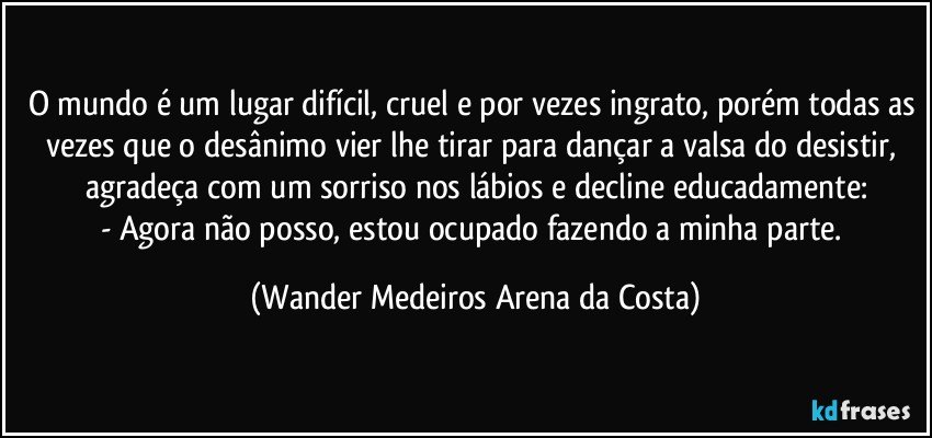 O mundo é um lugar difícil, cruel e por vezes ingrato, porém todas as vezes que o desânimo vier lhe tirar para dançar a valsa do desistir, agradeça com um sorriso nos lábios e decline educadamente:
- Agora não posso, estou ocupado fazendo a minha parte. (Wander Medeiros Arena da Costa)