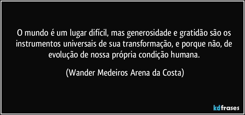 O mundo é um lugar difícil, mas generosidade e gratidão são os instrumentos universais de sua transformação, e porque não, de evolução de nossa própria condição humana. (Wander Medeiros Arena da Costa)