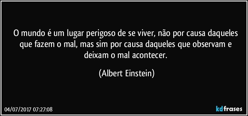 O mundo é um lugar perigoso de se viver, não por causa daqueles que fazem o mal, mas sim por causa daqueles que observam e deixam o mal acontecer. (Albert Einstein)