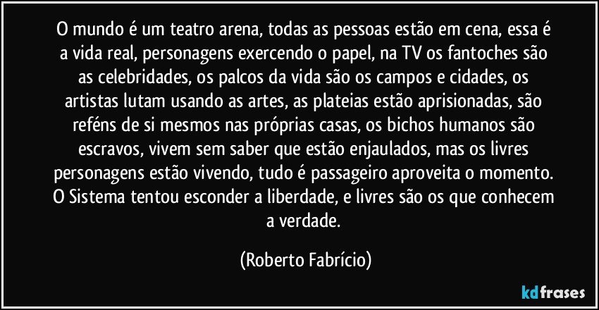 O mundo é um teatro arena, todas as pessoas estão em cena, essa é a vida real, personagens exercendo o papel, na TV os fantoches são as celebridades, os palcos da vida são os campos e cidades, os artistas lutam usando as artes, as plateias estão aprisionadas, são reféns de si mesmos nas próprias casas, os bichos humanos são escravos, vivem sem saber que estão enjaulados, mas os livres personagens estão vivendo, tudo é passageiro aproveita o momento. O Sistema tentou esconder a liberdade, e livres são os que conhecem a verdade. (Roberto Fabrício)