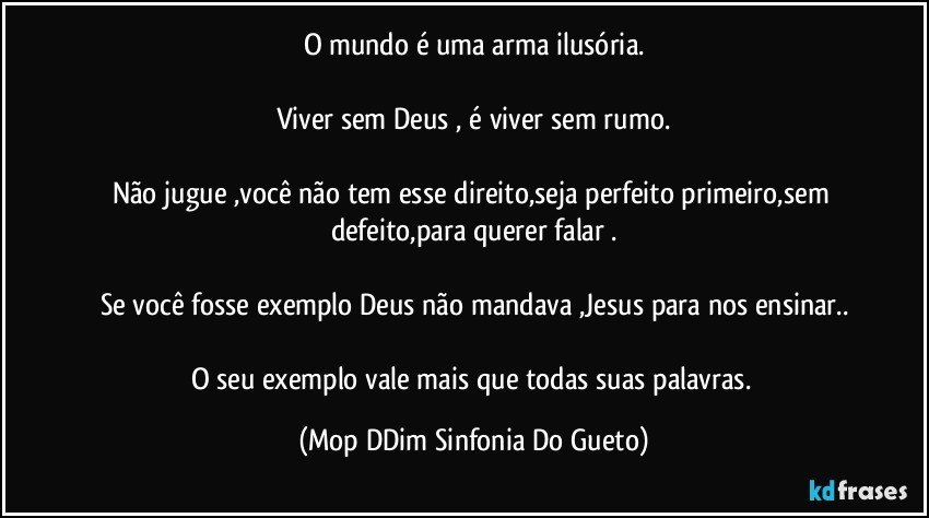 O mundo é uma arma ilusória.

Viver sem Deus , é viver sem rumo.

Não jugue ,você não tem esse direito,seja perfeito primeiro,sem defeito,para querer falar .

Se você fosse exemplo Deus não mandava ,Jesus para nos ensinar..

O seu exemplo vale mais que todas suas palavras. (Mop DDim Sinfonia Do Gueto)