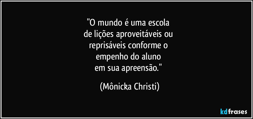 "O mundo é uma escola 
de lições aproveitáveis ou 
reprisáveis conforme o 
empenho do aluno 
em sua apreensão." (Mônicka Christi)