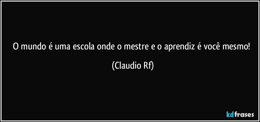 O mundo é uma escola onde o mestre e o aprendiz é você mesmo! (Claudio Rf)