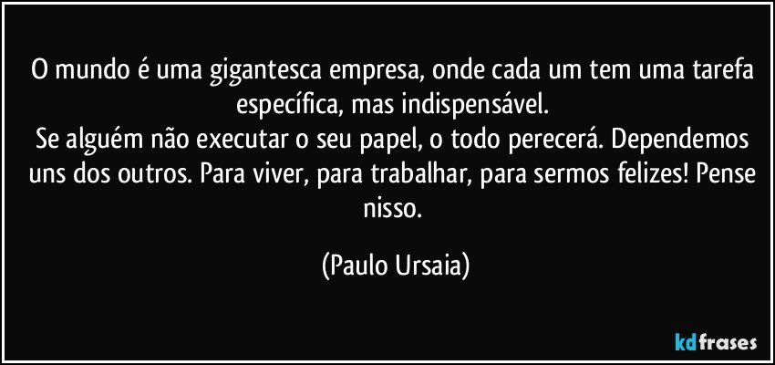 O mundo é uma gigantesca empresa, onde cada um tem uma tarefa específica, mas indispensável. 
Se alguém não executar o seu papel, o todo perecerá. Dependemos uns dos outros. Para viver, para trabalhar, para sermos felizes! Pense nisso. (Paulo Ursaia)