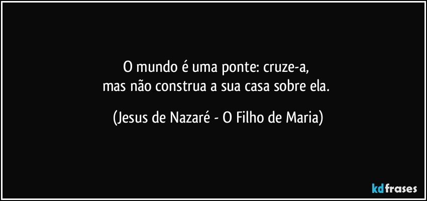 O mundo é uma ponte: cruze-a, 
mas não construa a sua casa sobre ela. (Jesus de Nazaré - O Filho de Maria)