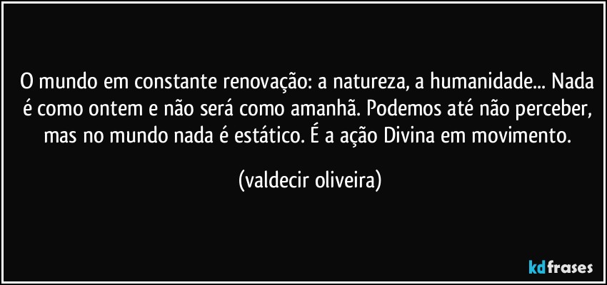 O mundo em constante renovação: a natureza, a humanidade... Nada é como ontem e não será como amanhã. Podemos até não perceber, mas no mundo nada é estático. É a ação Divina em movimento. (valdecir oliveira)