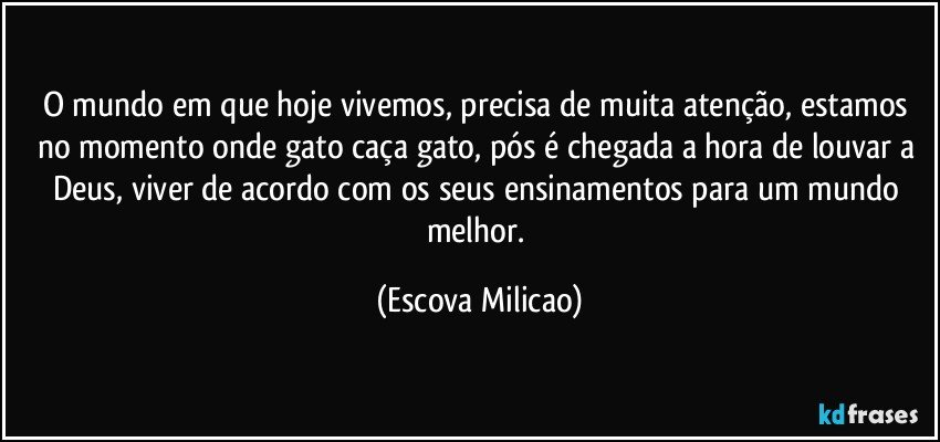 O mundo em que hoje vivemos, precisa de muita atenção, estamos no momento onde gato caça gato, pós é chegada a hora de louvar a Deus, viver de acordo com os seus ensinamentos para um mundo melhor. (Escova Milicao)