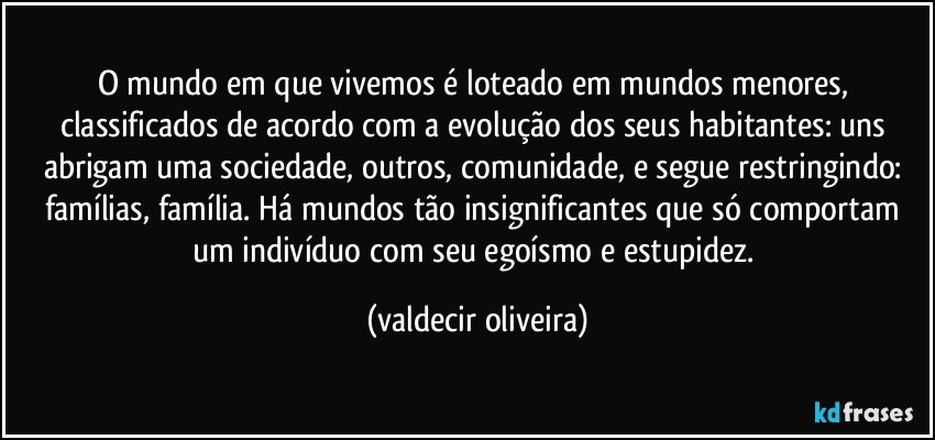 O mundo em que vivemos é loteado em mundos menores, classificados de acordo com a evolução dos seus habitantes: uns abrigam uma sociedade, outros, comunidade, e segue restringindo: famílias, família. Há mundos tão insignificantes que só comportam um indivíduo com seu egoísmo e estupidez. (valdecir oliveira)