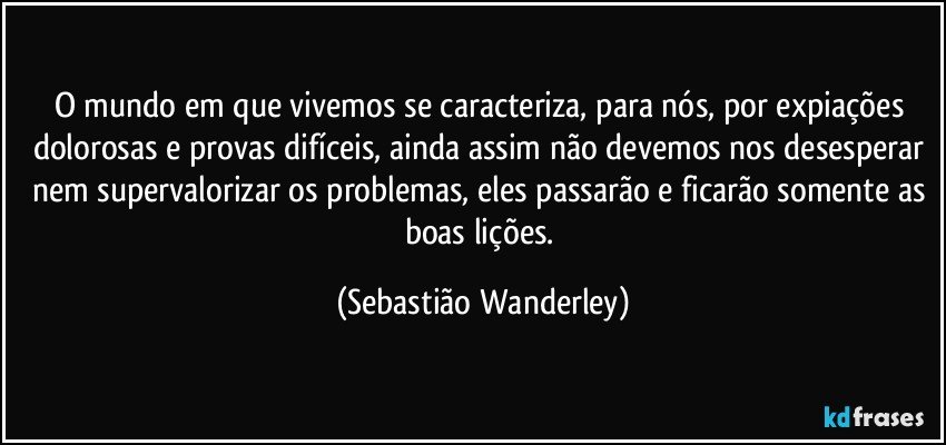 O mundo em que vivemos se caracteriza, para nós, por expiações dolorosas e provas difíceis, ainda assim não devemos nos desesperar nem supervalorizar os problemas, eles passarão e ficarão somente as boas lições. (Sebastião Wanderley)