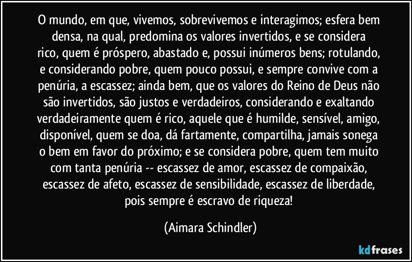 O mundo, em que,  vivemos, sobrevivemos e interagimos; esfera bem densa,  na qual,  predomina os valores invertidos,  e se considera rico, quem é próspero, abastado e, possui inúmeros bens; rotulando, e considerando pobre, quem pouco possui, e sempre convive com a penúria, a escassez; ainda bem, que os valores do Reino de Deus não são invertidos, são justos e verdadeiros, considerando e exaltando verdadeiramente quem é rico, aquele que é humilde, sensível, amigo, disponível, quem se doa, dá fartamente, compartilha, jamais sonega o bem em favor do próximo; e se considera pobre, quem tem muito com tanta penúria -- escassez de amor, escassez de compaixão, escassez de afeto, escassez de sensibilidade, escassez de liberdade, pois sempre é escravo de riqueza! (Aimara Schindler)