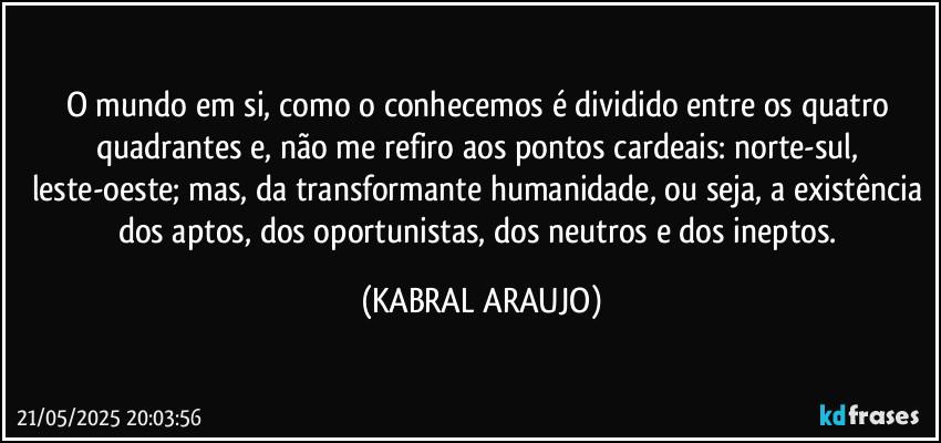 O mundo em si, como o conhecemos é dividido entre os quatro quadrantes e, não me refiro aos pontos cardeais: norte-sul, leste-oeste; mas, da transformante humanidade, ou seja, a existência dos aptos, dos oportunistas, dos neutros e dos ineptos. (KABRAL ARAUJO)