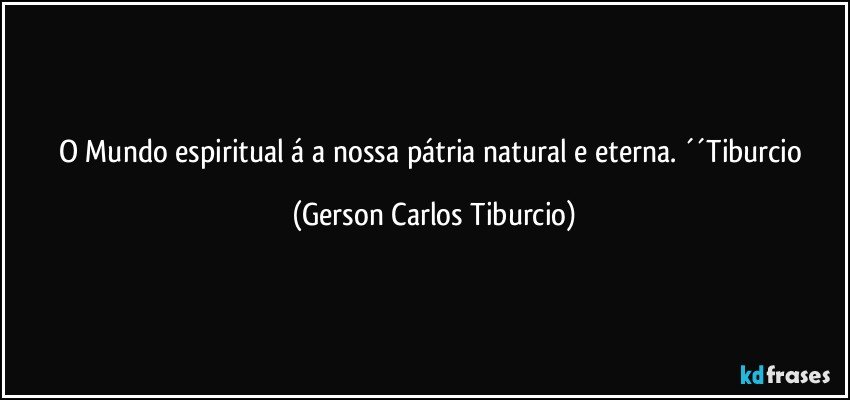 O Mundo espiritual á a nossa pátria natural e eterna. ´´Tiburcio (Gerson Carlos Tiburcio)