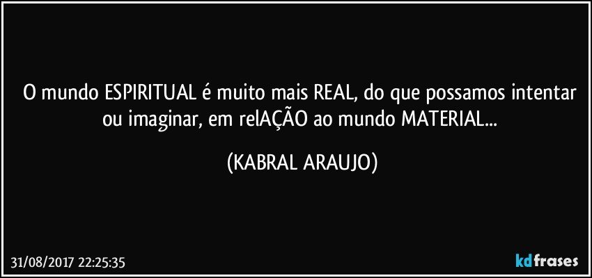 O mundo ESPIRITUAL é muito mais REAL, do que possamos intentar ou imaginar, em relAÇÃO ao mundo MATERIAL... (KABRAL ARAUJO)