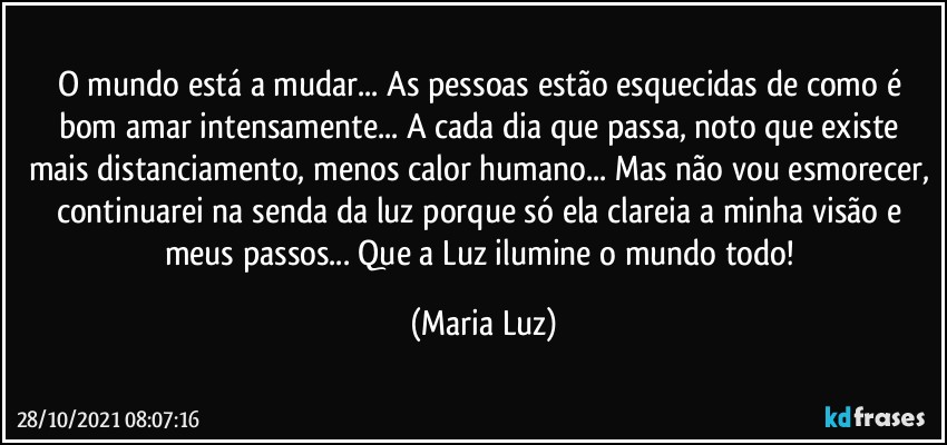 O mundo   está a mudar... As pessoas estão esquecidas de como é bom amar intensamente... A cada dia que passa, noto que existe mais distanciamento, menos calor humano... Mas não vou esmorecer, continuarei na senda da luz porque só ela clareia a minha visão e meus passos... Que a Luz ilumine o mundo todo! (Maria Luz)