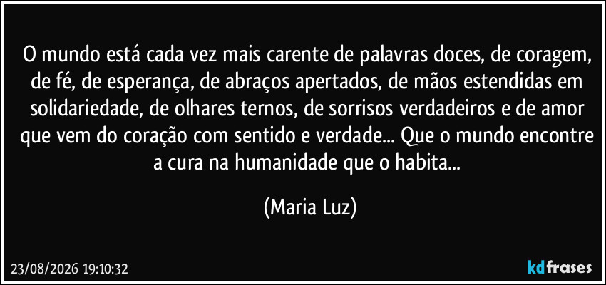 O mundo está cada vez mais carente de palavras doces, de coragem, de fé, de esperança, de abraços apertados, de mãos estendidas em solidariedade, de olhares ternos, de  sorrisos verdadeiros e de amor que vem do coração com sentido e verdade... Que o mundo encontre a cura na humanidade que o habita... (Maria Luz)