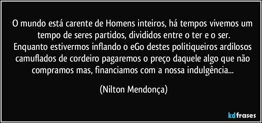 O mundo está carente de Homens inteiros, há tempos vivemos um tempo de seres partidos, divididos entre o ter e o ser.
Enquanto estivermos inflando o eGo destes politiqueiros ardilosos camuflados de cordeiro pagaremos o preço daquele algo que não compramos mas, financiamos com a nossa indulgência... (Nilton Mendonça)