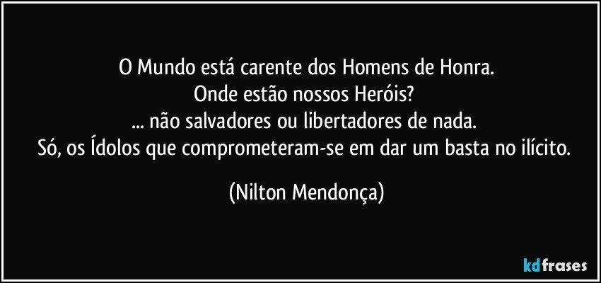 O Mundo está carente dos Homens de Honra.
Onde estão nossos Heróis? 
... não salvadores ou libertadores de nada. 
Só, os Ídolos que comprometeram-se em dar um basta no ilícito. (Nilton Mendonça)