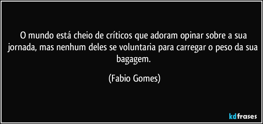 O mundo está cheio de críticos que adoram opinar sobre a sua jornada, mas nenhum deles se voluntaria para carregar o peso da sua bagagem. (Fabio Gomes)