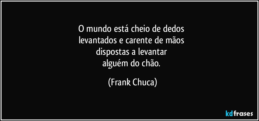 O mundo está cheio de dedos 
levantados e carente de mãos 
dispostas a levantar 
alguém do chão. (Frank Chuca)