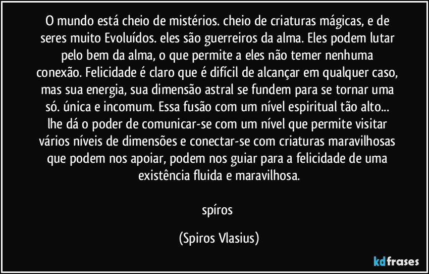O mundo está cheio de mistérios. cheio de criaturas mágicas, e de seres muito Evoluídos. eles são guerreiros da alma. Eles podem lutar pelo bem da alma, o que permite a eles não temer nenhuma conexão. Felicidade é claro que é difícil de alcançar em qualquer caso, mas sua energia, sua dimensão astral se fundem para se tornar uma só. única e incomum. Essa fusão com um nível espiritual tão alto... lhe dá o poder de comunicar-se com um nível que permite visitar vários níveis de dimensões e conectar-se com criaturas maravilhosas que podem nos apoiar, podem nos guiar para a felicidade de uma existência fluida e maravilhosa.

spíros (Spiros Vlasius)