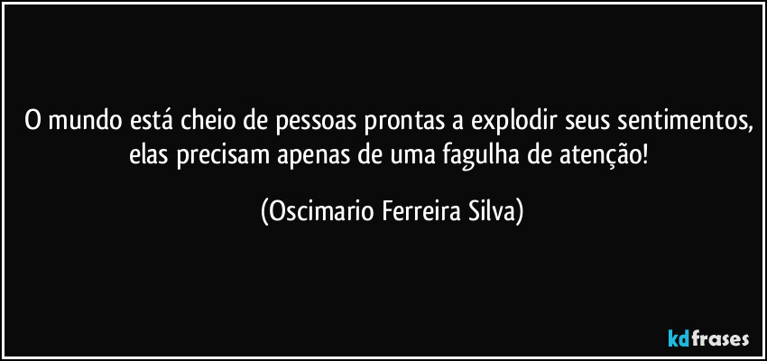 O mundo está cheio de pessoas prontas a explodir seus sentimentos, elas precisam apenas de uma fagulha de atenção! (Oscimario Ferreira Silva)
