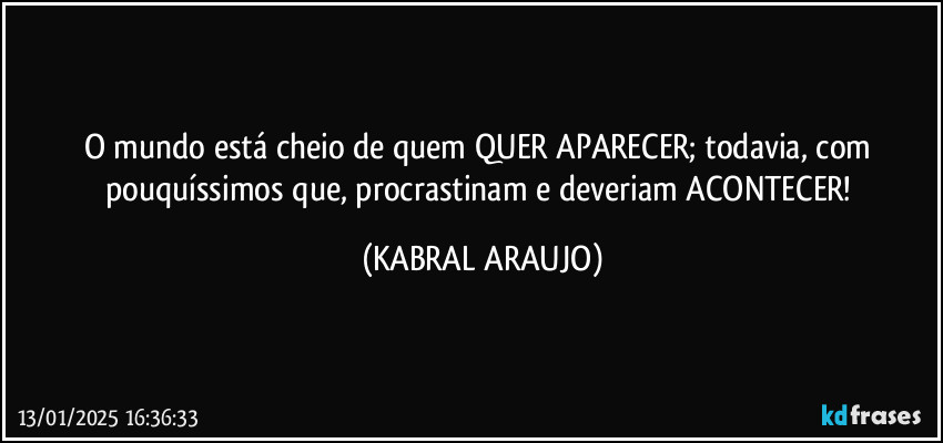 O mundo está cheio de quem QUER APARECER; todavia, com pouquíssimos que, procrastinam e deveriam ACONTECER! (KABRAL ARAUJO)