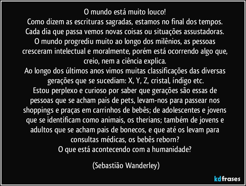 O mundo está muito louco! 
Como dizem as escrituras sagradas, estamos no final dos tempos. 
Cada dia que passa vemos novas coisas ou situações assustadoras. 
O mundo progrediu muito ao longo dos milênios, as pessoas cresceram intelectual e moralmente, porém está ocorrendo algo que, creio, nem a ciência explica. 
Ao longo dos últimos anos vimos muitas classificações das diversas gerações que se sucediam: X, Y, Z, cristal, índigo etc.
Estou perplexo e curioso por saber que gerações são essas de pessoas que se acham pais de pets, levam-nos para passear nos shoppings e praças em carrinhos de bebês; de adolescentes e jovens que se identificam como animais, os therians; também de jovens e adultos que se acham pais de bonecos, e que até os levam para consultas médicas, os bebês reborn? 
O que está acontecendo com a humanidade? (Sebastião Wanderley)
