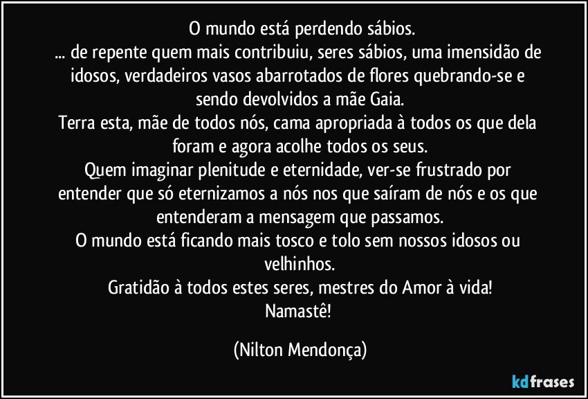 ⁠O mundo está perdendo sábios.
... de repente quem mais contribuiu, seres sábios, uma imensidão de idosos, verdadeiros vasos abarrotados de flores quebrando-se e sendo devolvidos a mãe Gaia.
Terra esta, mãe de todos nós, cama apropriada à todos os que dela foram e agora acolhe todos os seus.
Quem imaginar plenitude e eternidade, ver-se frustrado por entender que só eternizamos a nós nos que saíram de nós e os que entenderam a mensagem que passamos.
O mundo está ficando mais tosco e tolo sem nossos idosos ou velhinhos.
Gratidão à todos estes seres, mestres do Amor à vida!
Namastê! (Nilton Mendonça)