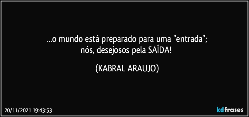 ...o mundo está preparado para uma "entrada";
nós, desejosos pela SAÍDA! (KABRAL ARAUJO)