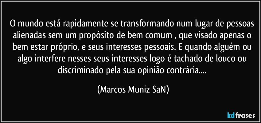 O mundo está rapidamente se transformando num lugar de pessoas alienadas sem um propósito de bem comum , que visado apenas o bem estar próprio, e seus interesses pessoais. E quando alguém ou algo interfere nesses seus interesses logo é tachado de louco ou discriminado pela sua opinião contrária... (Marcos Muniz SaN)