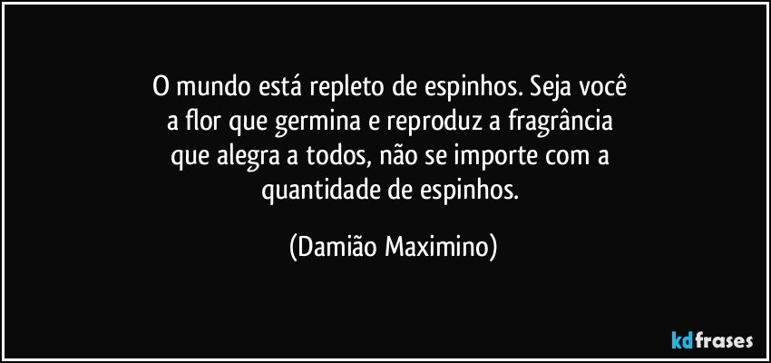 O mundo está repleto de espinhos. Seja você 
a flor que germina e reproduz a fragrância 
que alegra a todos, não se importe com a 
quantidade de espinhos. (Damião Maximino)