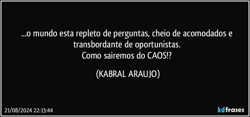 ...o mundo esta repleto de perguntas, cheio de acomodados e transbordante de oportunistas. 
Como sairemos do CAOS!? (KABRAL ARAUJO)