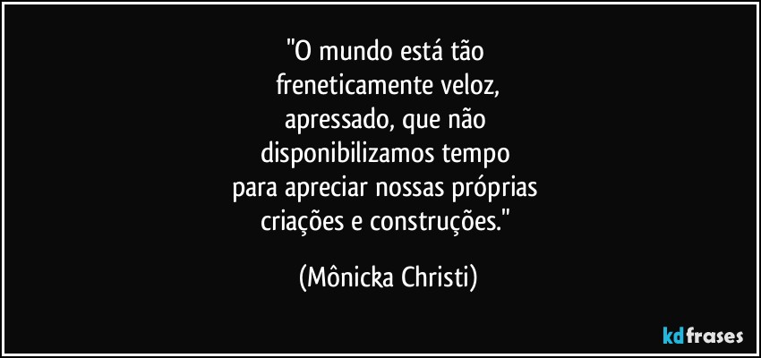 "O mundo está tão 
freneticamente veloz,
apressado, que não 
disponibilizamos tempo 
para apreciar nossas próprias 
criações e construções." (Mônicka Christi)