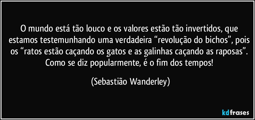 O mundo está tão louco e os valores estão tão invertidos, que estamos testemunhando uma verdadeira “revolução do bichos”, pois os “ratos estão caçando os gatos e as galinhas caçando as raposas”. 
Como se diz popularmente, é o fim dos tempos! (Sebastião Wanderley)