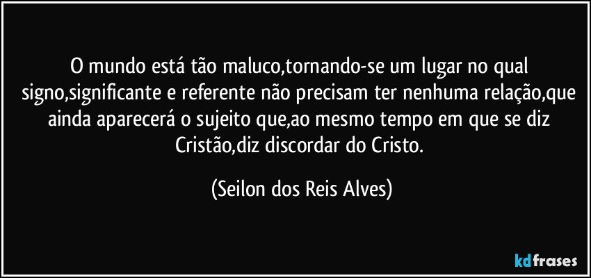 O mundo está tão maluco,tornando-se um lugar no qual signo,significante e referente não precisam ter nenhuma relação,que ainda aparecerá o sujeito que,ao mesmo tempo em que se diz Cristão,diz discordar do Cristo. (Seilon dos Reis Alves)
