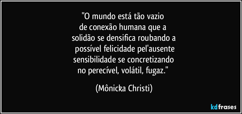 "O mundo está tão vazio
de conexão humana que a
solidão se densifica roubando a
possível felicidade pel'ausente
sensibilidade se concretizando
no perecível, volátil, fugaz." (Mônicka Christi)