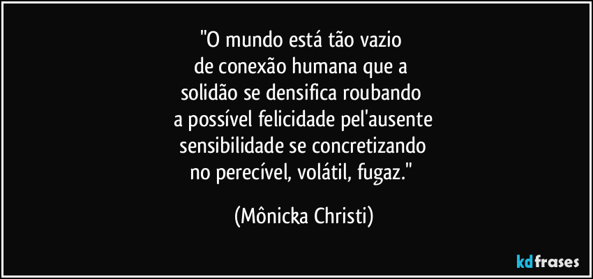 "O mundo está tão vazio
de conexão humana que a
solidão se densifica roubando
a possível felicidade pel'ausente
sensibilidade se concretizando
no perecível, volátil, fugaz." (Mônicka Christi)