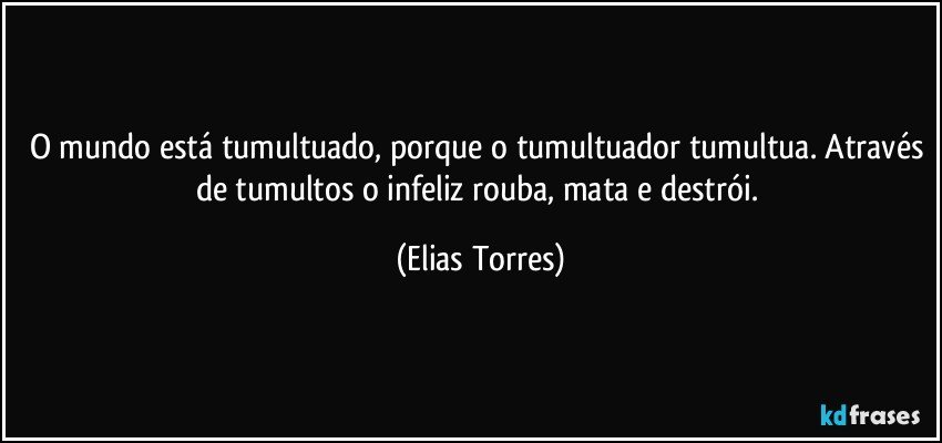 O mundo está tumultuado, porque o tumultuador tumultua. Através de tumultos o infeliz rouba, mata e destrói. (Elias Torres)