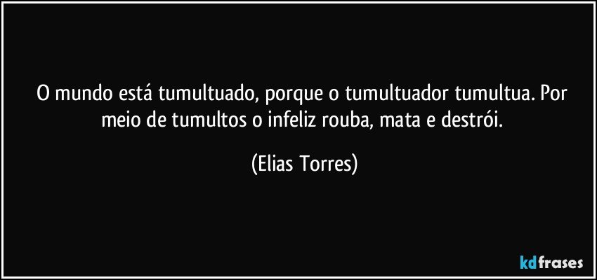 O mundo está tumultuado, porque o tumultuador tumultua. Por meio de tumultos o infeliz rouba, mata e destrói. (Elias Torres)