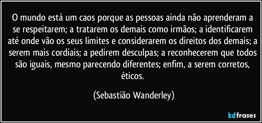 O mundo está um caos porque as pessoas ainda não aprenderam a se respeitarem; a tratarem os demais como irmãos; a identificarem até onde vão os seus limites e considerarem os direitos dos demais; a serem mais cordiais; a pedirem desculpas; a reconhecerem que todos são iguais, mesmo parecendo diferentes; enfim, a serem corretos, éticos. (Sebastião Wanderley)