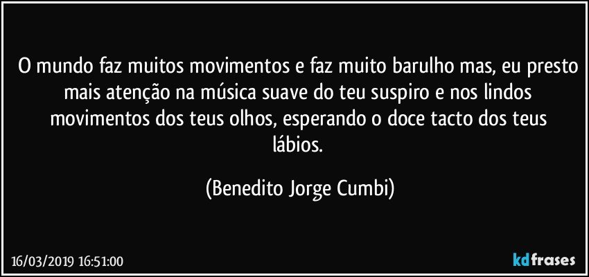 O mundo faz muitos movimentos e faz muito barulho mas, eu presto mais atenção na música suave do teu suspiro e nos lindos movimentos dos teus olhos, esperando o doce  tacto  dos teus lábios. (Benedito Jorge Cumbi)