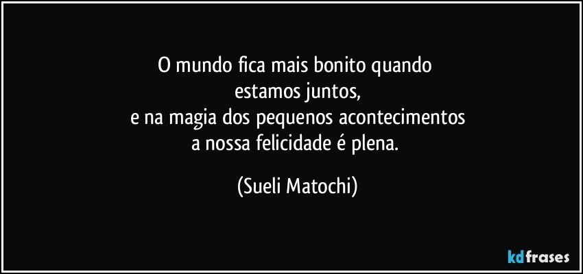 O mundo fica mais bonito quando 
estamos juntos,
e na magia dos pequenos acontecimentos
a nossa felicidade é plena. (Sueli Matochi)