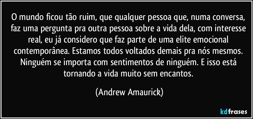 O mundo ficou tão ruim, que qualquer pessoa que, numa conversa, faz uma pergunta pra outra pessoa sobre a vida dela, com interesse real, eu já considero que faz parte de uma elite emocional contemporânea. Estamos todos voltados demais pra nós mesmos. Ninguém se importa com sentimentos de ninguém. E isso está tornando a vida muito sem encantos. (Andrew Amaurick)