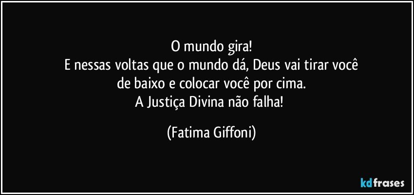 O mundo gira!
E nessas voltas que o mundo dá, Deus vai tirar você
de baixo e colocar você por cima.
A Justiça Divina não falha! (Fatima Giffoni)